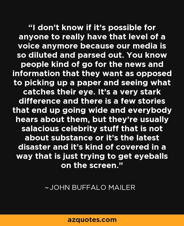 I don't know if it's possible for anyone to really have that level of a voice anymore because our media is so diluted and parsed out. You know people kind of go for the news and information that they want as opposed to picking up a paper and seeing what catches their eye. It's a very stark difference and there is a few stories that end up going wide and everybody hears about them, but they're usually salacious celebrity stuff that is not about substance or it's the latest disaster and it's kind of covered in a way that is just trying to get eyeballs on the screen. - John Buffalo Mailer