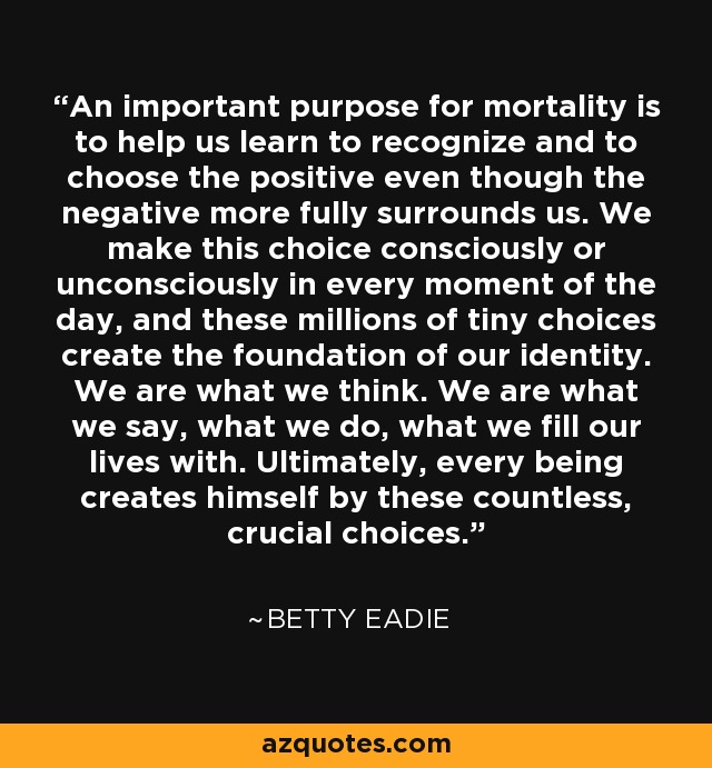 An important purpose for mortality is to help us learn to recognize and to choose the positive even though the negative more fully surrounds us. We make this choice consciously or unconsciously in every moment of the day, and these millions of tiny choices create the foundation of our identity. We are what we think. We are what we say, what we do, what we fill our lives with. Ultimately, every being creates himself by these countless, crucial choices. - Betty Eadie
