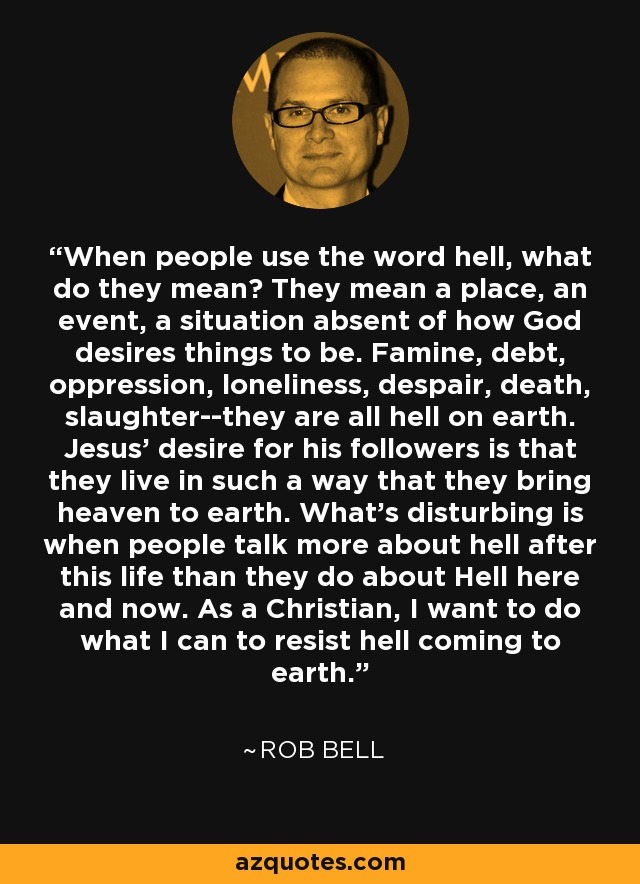 When people use the word hell, what do they mean? They mean a place, an event, a situation absent of how God desires things to be. Famine, debt, oppression, loneliness, despair, death, slaughter--they are all hell on earth. Jesus' desire for his followers is that they live in such a way that they bring heaven to earth. What's disturbing is when people talk more about hell after this life than they do about Hell here and now. As a Christian, I want to do what I can to resist hell coming to earth. - Rob Bell