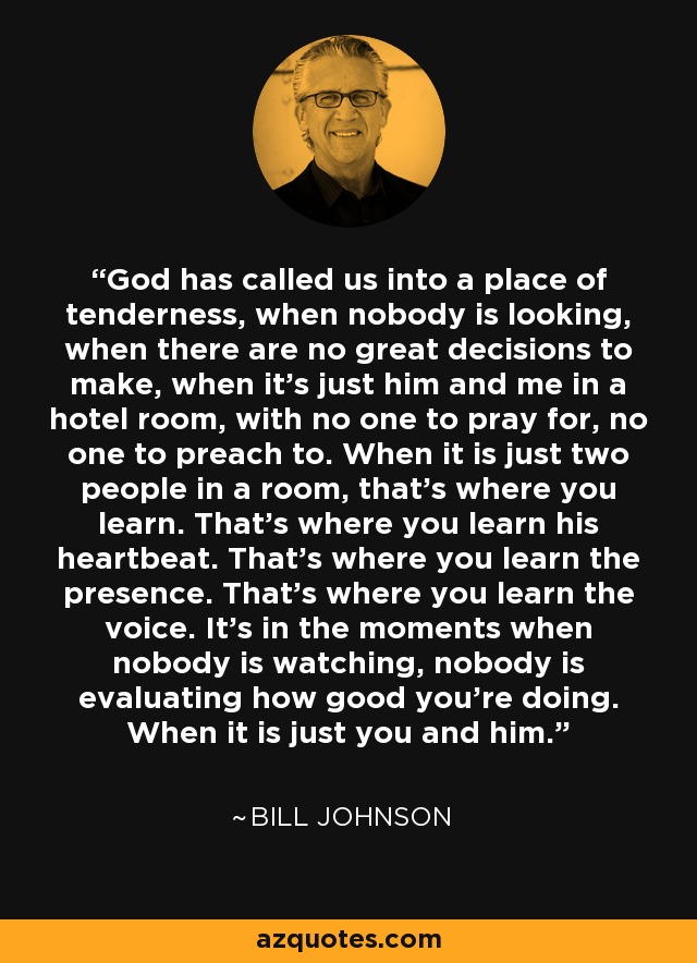God has called us into a place of tenderness, when nobody is looking, when there are no great decisions to make, when it’s just him and me in a hotel room, with no one to pray for, no one to preach to. When it is just two people in a room, that’s where you learn. That’s where you learn his heartbeat. That’s where you learn the presence. That’s where you learn the voice. It’s in the moments when nobody is watching, nobody is evaluating how good you’re doing. When it is just you and him. - Bill Johnson