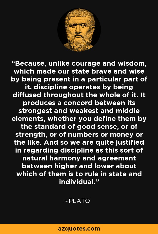 Because, unlike courage and wisdom, which made our state brave and wise by being present in a particular part of it, discipline operates by being diffused throughout the whole of it. It produces a concord between its strongest and weakest and middle elements, whether you define them by the standard of good sense, or of strength, or of numbers or money or the like. And so we are quite justified in regarding discipline as this sort of natural harmony and agreement between higher and lower about which of them is to rule in state and individual. - Plato