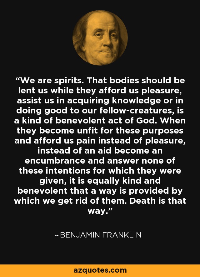 We are spirits. That bodies should be lent us while they afford us pleasure, assist us in acquiring knowledge or in doing good to our fellow-creatures, is a kind of benevolent act of God. When they become unfit for these purposes and afford us pain instead of pleasure, instead of an aid become an encumbrance and answer none of these intentions for which they were given, it is equally kind and benevolent that a way is provided by which we get rid of them. Death is that way. - Benjamin Franklin