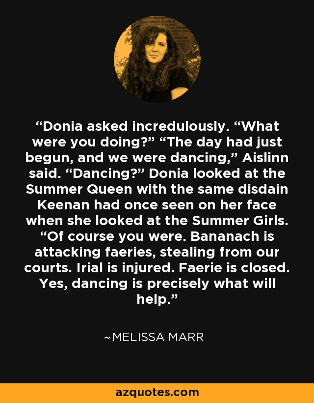 Donia asked incredulously. “What were you doing?” “The day had just begun, and we were dancing,” Aislinn said. “Dancing?” Donia looked at the Summer Queen with the same disdain Keenan had once seen on her face when she looked at the Summer Girls. “Of course you were. Bananach is attacking faeries, stealing from our courts. Irial is injured. Faerie is closed. Yes, dancing is precisely what will help. - Melissa Marr