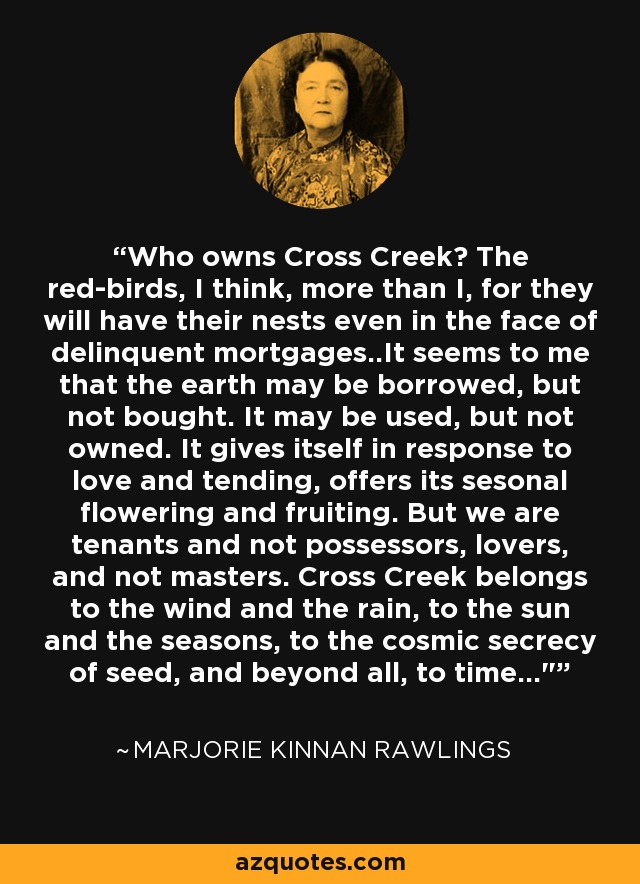 Who owns Cross Creek? The red-birds, I think, more than I, for they will have their nests even in the face of delinquent mortgages..It seems to me that the earth may be borrowed, but not bought. It may be used, but not owned. It gives itself in response to love and tending, offers its sesonal flowering and fruiting. But we are tenants and not possessors, lovers, and not masters. Cross Creek belongs to the wind and the rain, to the sun and the seasons, to the cosmic secrecy of seed, and beyond all, to time...