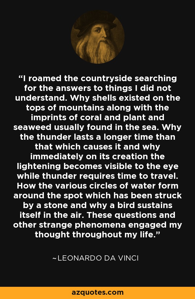 I roamed the countryside searching for the answers to things I did not understand. Why shells existed on the tops of mountains along with the imprints of coral and plant and seaweed usually found in the sea. Why the thunder lasts a longer time than that which causes it and why immediately on its creation the lightening becomes visible to the eye while thunder requires time to travel. How the various circles of water form around the spot which has been struck by a stone and why a bird sustains itself in the air. These questions and other strange phenomena engaged my thought throughout my life. - Leonardo da Vinci