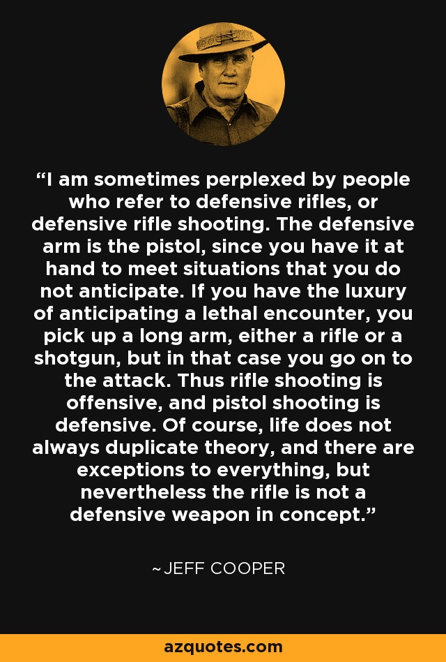 I am sometimes perplexed by people who refer to defensive rifles, or defensive rifle shooting. The defensive arm is the pistol, since you have it at hand to meet situations that you do not anticipate. If you have the luxury of anticipating a lethal encounter, you pick up a long arm, either a rifle or a shotgun, but in that case you go on to the attack. Thus rifle shooting is offensive, and pistol shooting is defensive. Of course, life does not always duplicate theory, and there are exceptions to everything, but nevertheless the rifle is not a defensive weapon in concept. - Jeff Cooper