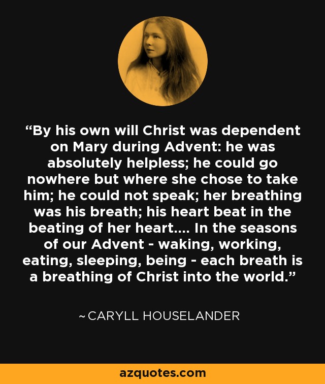 By his own will Christ was dependent on Mary during Advent: he was absolutely helpless; he could go nowhere but where she chose to take him; he could not speak; her breathing was his breath; his heart beat in the beating of her heart.... In the seasons of our Advent - waking, working, eating, sleeping, being - each breath is a breathing of Christ into the world. - Caryll Houselander