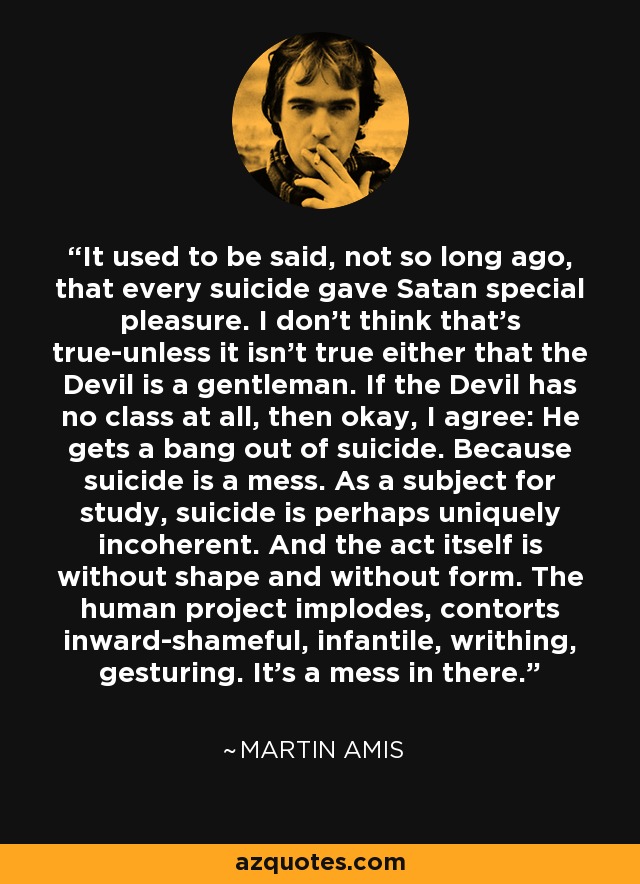 It used to be said, not so long ago, that every suicide gave Satan special pleasure. I don't think that's true-unless it isn't true either that the Devil is a gentleman. If the Devil has no class at all, then okay, I agree: He gets a bang out of suicide. Because suicide is a mess. As a subject for study, suicide is perhaps uniquely incoherent. And the act itself is without shape and without form. The human project implodes, contorts inward-shameful, infantile, writhing, gesturing. It's a mess in there. - Martin Amis