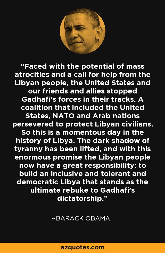 Faced with the potential of mass atrocities and a call for help from the Libyan people, the United States and our friends and allies stopped Gadhafi's forces in their tracks. A coalition that included the United States, NATO and Arab nations persevered to protect Libyan civilians. So this is a momentous day in the history of Libya. The dark shadow of tyranny has been lifted, and with this enormous promise the Libyan people now have a great responsibility: to build an inclusive and tolerant and democratic Libya that stands as the ultimate rebuke to Gadhafi's dictatorship. - Barack Obama