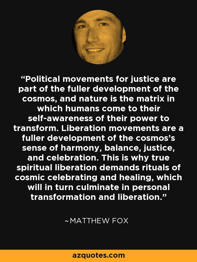 Political movements for justice are part of the fuller development of the cosmos, and nature is the matrix in which humans come to their self-awareness of their power to transform. Liberation movements are a fuller development of the cosmos's sense of harmony, balance, justice, and celebration. This is why true spiritual liberation demands rituals of cosmic celebrating and healing, which will in turn culminate in personal transformation and liberation. - Matthew Fox