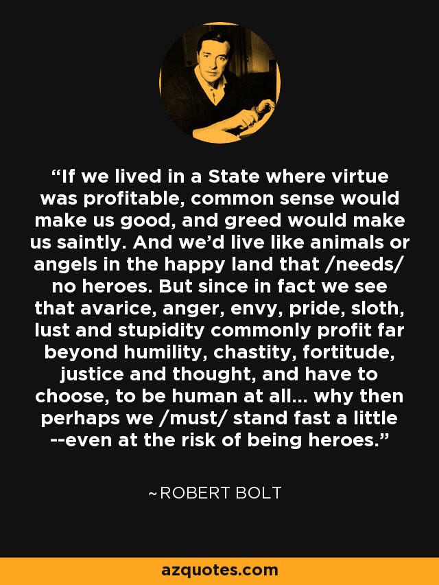 If we lived in a State where virtue was profitable, common sense would make us good, and greed would make us saintly. And we'd live like animals or angels in the happy land that /needs/ no heroes. But since in fact we see that avarice, anger, envy, pride, sloth, lust and stupidity commonly profit far beyond humility, chastity, fortitude, justice and thought, and have to choose, to be human at all... why then perhaps we /must/ stand fast a little --even at the risk of being heroes. - Robert Bolt