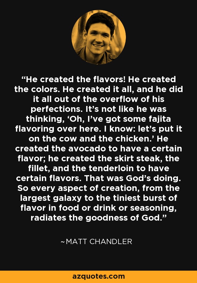 He created the flavors! He created the colors. He created it all, and he did it all out of the overflow of his perfections. It’s not like he was thinking, ‘Oh, I’ve got some fajita flavoring over here. I know: let’s put it on the cow and the chicken.’ He created the avocado to have a certain flavor; he created the skirt steak, the fillet, and the tenderloin to have certain flavors. That was God’s doing. So every aspect of creation, from the largest galaxy to the tiniest burst of flavor in food or drink or seasoning, radiates the goodness of God. - Matt    Chandler
