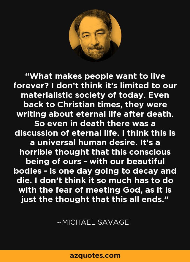 What makes people want to live forever? I don't think it's limited to our materialistic society of today. Even back to Christian times, they were writing about eternal life after death. So even in death there was a discussion of eternal life. I think this is a universal human desire. It's a horrible thought that this conscious being of ours - with our beautiful bodies - is one day going to decay and die. I don't think it so much has to do with the fear of meeting God, as it is just the thought that this all ends. - Michael Savage