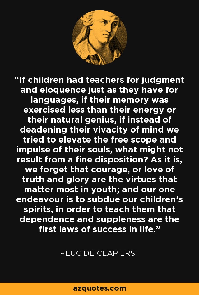 If children had teachers for judgment and eloquence just as they have for languages, if their memory was exercised less than their energy or their natural genius, if instead of deadening their vivacity of mind we tried to elevate the free scope and impulse of their souls, what might not result from a fine disposition? As it is, we forget that courage, or love of truth and glory are the virtues that matter most in youth; and our one endeavour is to subdue our children's spirits, in order to teach them that dependence and suppleness are the first laws of success in life. - Luc de Clapiers