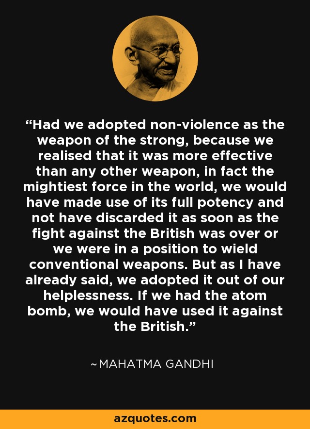 Had we adopted non-violence as the weapon of the strong, because we realised that it was more effective than any other weapon, in fact the mightiest force in the world, we would have made use of its full potency and not have discarded it as soon as the fight against the British was over or we were in a position to wield conventional weapons. But as I have already said, we adopted it out of our helplessness. If we had the atom bomb, we would have used it against the British. - Mahatma Gandhi