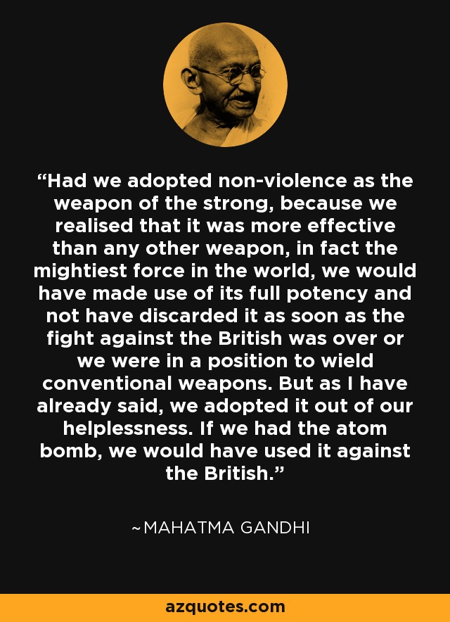 Had we adopted non-violence as the weapon of the strong, because we realised that it was more effective than any other weapon, in fact the mightiest force in the world, we would have made use of its full potency and not have discarded it as soon as the fight against the British was over or we were in a position to wield conventional weapons. But as I have already said, we adopted it out of our helplessness. If we had the atom bomb, we would have used it against the British. - Mahatma Gandhi