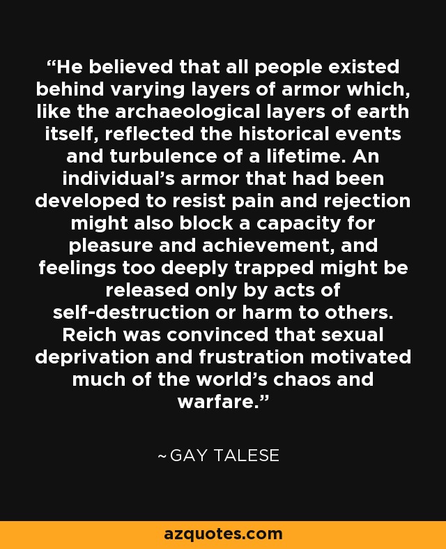 He believed that all people existed behind varying layers of armor which, like the archaeological layers of earth itself, reflected the historical events and turbulence of a lifetime. An individual's armor that had been developed to resist pain and rejection might also block a capacity for pleasure and achievement, and feelings too deeply trapped might be released only by acts of self-destruction or harm to others. Reich was convinced that sexual deprivation and frustration motivated much of the world's chaos and warfare. - Gay Talese