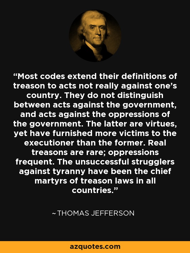 Most codes extend their definitions of treason to acts not really against one's country. They do not distinguish between acts against the government, and acts against the oppressions of the government. The latter are virtues, yet have furnished more victims to the executioner than the former. Real treasons are rare; oppressions frequent. The unsuccessful strugglers against tyranny have been the chief martyrs of treason laws in all countries. - Thomas Jefferson