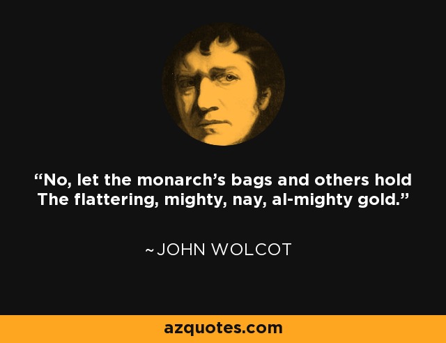 No, let the monarch's bags and others hold The flattering, mighty, nay, al-mighty gold. - John Wolcot