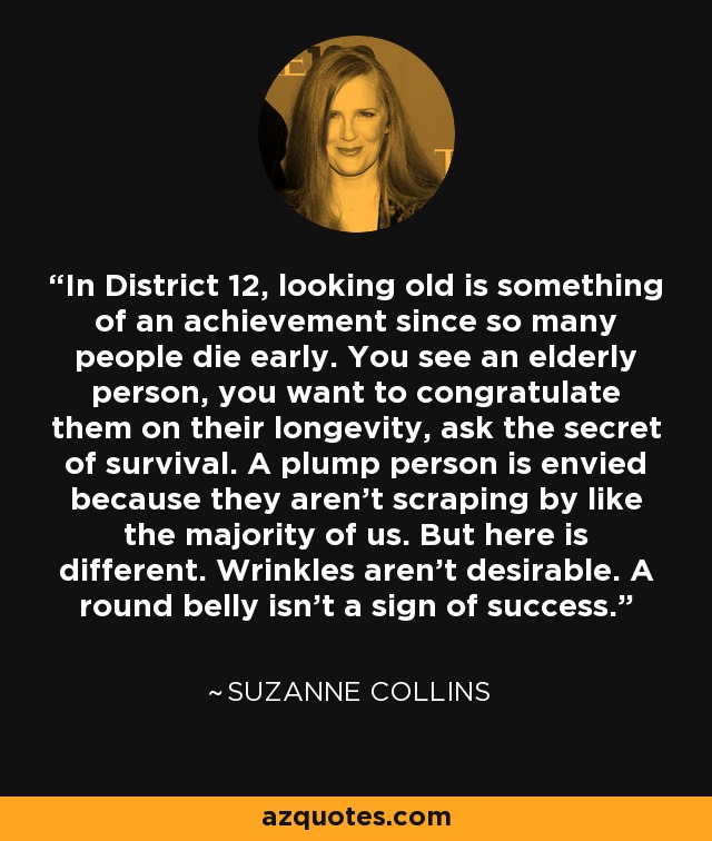 In District 12, looking old is something of an achievement since so many people die early. You see an elderly person, you want to congratulate them on their longevity, ask the secret of survival. A plump person is envied because they aren't scraping by like the majority of us. But here is different. Wrinkles aren't desirable. A round belly isn't a sign of success. - Suzanne Collins