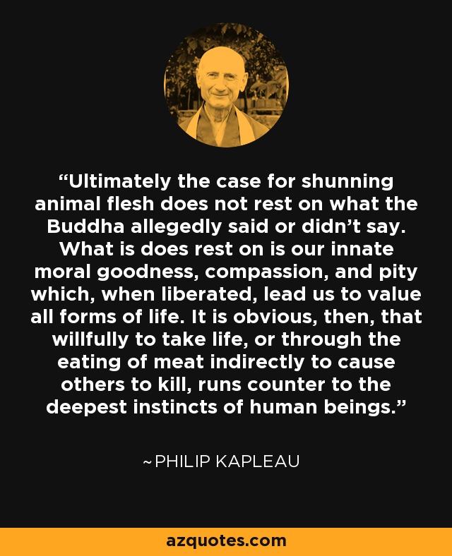 Ultimately the case for shunning animal flesh does not rest on what the Buddha allegedly said or didn't say. What is does rest on is our innate moral goodness, compassion, and pity which, when liberated, lead us to value all forms of life. It is obvious, then, that willfully to take life, or through the eating of meat indirectly to cause others to kill, runs counter to the deepest instincts of human beings. - Philip Kapleau