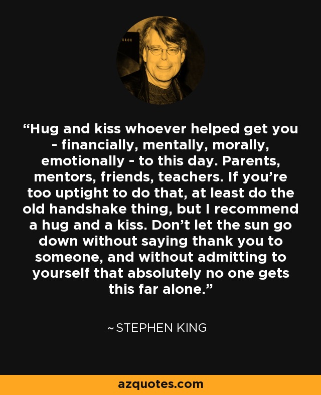 Hug and kiss whoever helped get you - financially, mentally, morally, emotionally - to this day. Parents, mentors, friends, teachers. If you're too uptight to do that, at least do the old handshake thing, but I recommend a hug and a kiss. Don't let the sun go down without saying thank you to someone, and without admitting to yourself that absolutely no one gets this far alone. - Stephen King