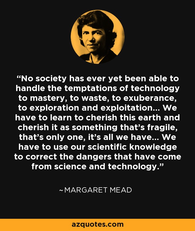 No society has ever yet been able to handle the temptations of technology to mastery, to waste, to exuberance, to exploration and exploitation... We have to learn to cherish this earth and cherish it as something that's fragile, that's only one, it's all we have... We have to use our scientific knowledge to correct the dangers that have come from science and technology. - Margaret Mead