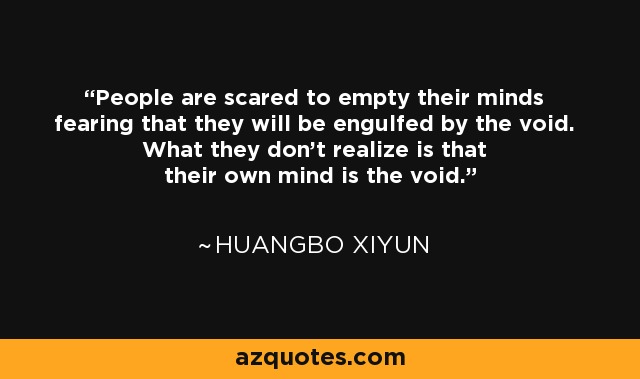People are scared to empty their minds fearing that they will be engulfed by the void. What they don't realize is that their own mind is the void. - Huangbo Xiyun