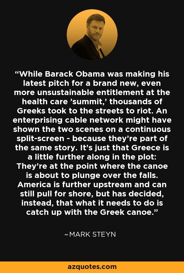 While Barack Obama was making his latest pitch for a brand new, even more unsustainable entitlement at the health care 'summit,' thousands of Greeks took to the streets to riot. An enterprising cable network might have shown the two scenes on a continuous split-screen - because they're part of the same story. It's just that Greece is a little further along in the plot: They're at the point where the canoe is about to plunge over the falls. America is further upstream and can still pull for shore, but has decided, instead, that what it needs to do is catch up with the Greek canoe. - Mark Steyn