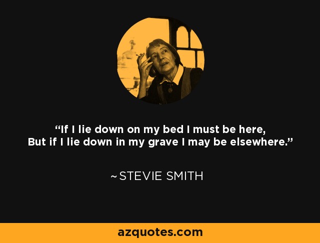 If I lie down on my bed I must be here, But if I lie down in my grave I may be elsewhere. - Stevie Smith