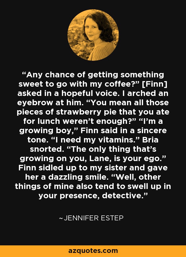 Any chance of getting something sweet to go with my coffee?” [Finn] asked in a hopeful voice. I arched an eyebrow at him. “You mean all those pieces of strawberry pie that you ate for lunch weren't enough?” “I’m a growing boy,” Finn said in a sincere tone. “I need my vitamins.” Bria snorted. “The only thing that’s growing on you, Lane, is your ego.” Finn sidled up to my sister and gave her a dazzling smile. “Well, other things of mine also tend to swell up in your presence, detective. - Jennifer Estep