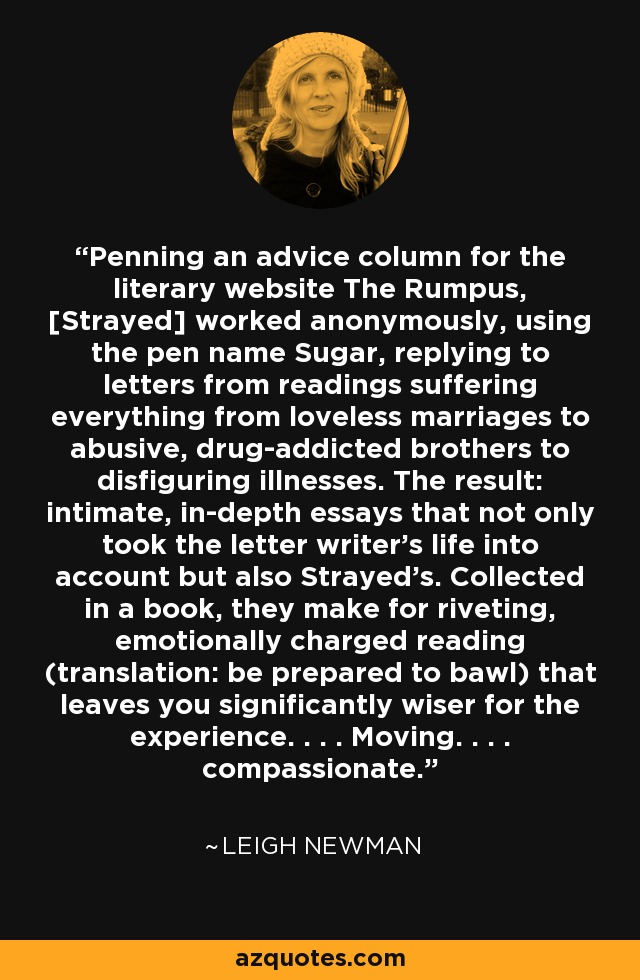 Penning an advice column for the literary website The Rumpus, [Strayed] worked anonymously, using the pen name Sugar, replying to letters from readings suffering everything from loveless marriages to abusive, drug-addicted brothers to disfiguring illnesses. The result: intimate, in-depth essays that not only took the letter writer's life into account but also Strayed's. Collected in a book, they make for riveting, emotionally charged reading (translation: be prepared to bawl) that leaves you significantly wiser for the experience. . . . Moving. . . . compassionate. - Leigh Newman