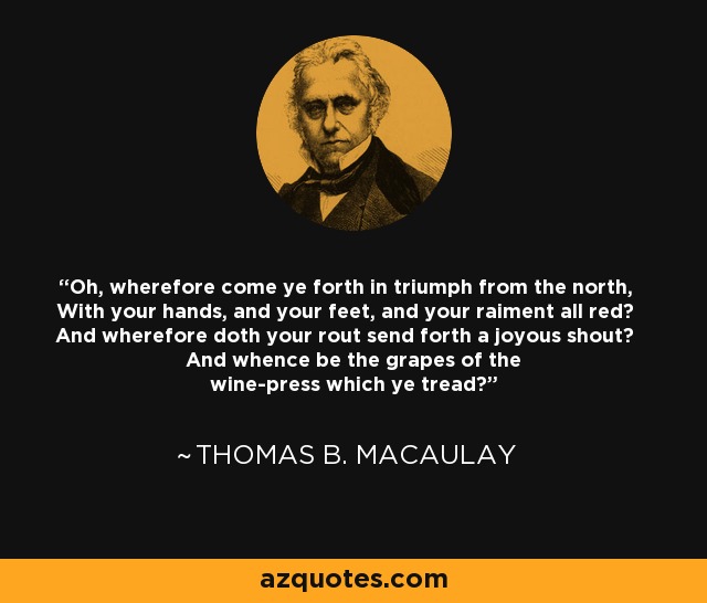 Oh, wherefore come ye forth in triumph from the north, With your hands, and your feet, and your raiment all red? And wherefore doth your rout send forth a joyous shout? And whence be the grapes of the wine-press which ye tread? - Thomas B. Macaulay
