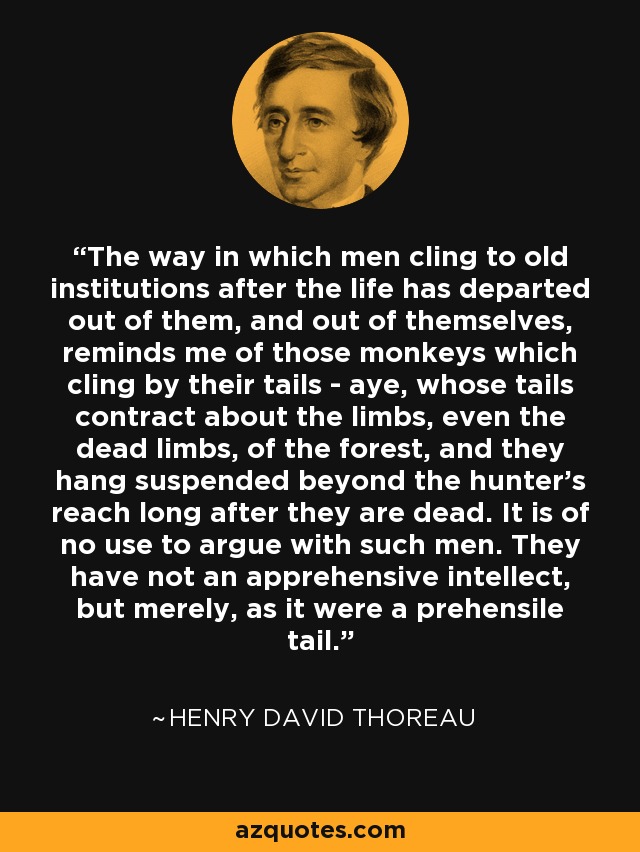 The way in which men cling to old institutions after the life has departed out of them, and out of themselves, reminds me of those monkeys which cling by their tails - aye, whose tails contract about the limbs, even the dead limbs, of the forest, and they hang suspended beyond the hunter's reach long after they are dead. It is of no use to argue with such men. They have not an apprehensive intellect, but merely, as it were a prehensile tail. - Henry David Thoreau