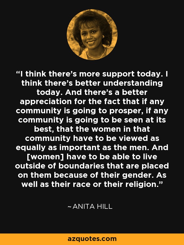 I think there's more support today. I think there's better understanding today. And there's a better appreciation for the fact that if any community is going to prosper, if any community is going to be seen at its best, that the women in that community have to be viewed as equally as important as the men. And [women] have to be able to live outside of boundaries that are placed on them because of their gender. As well as their race or their religion. - Anita Hill