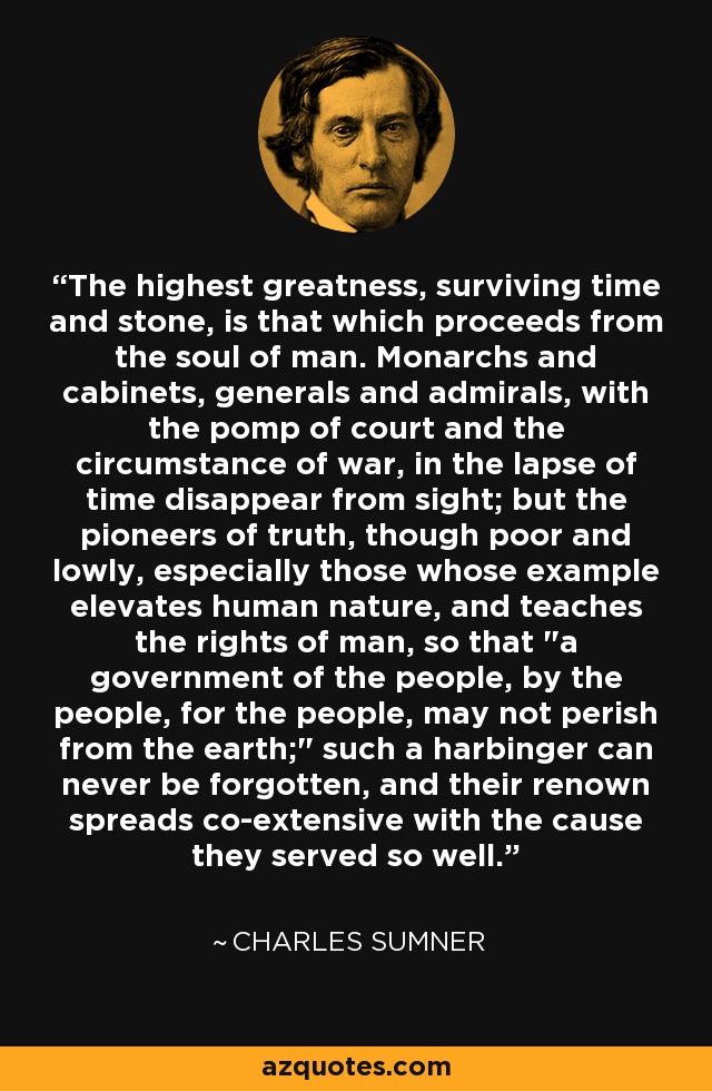 The highest greatness, surviving time and stone, is that which proceeds from the soul of man. Monarchs and cabinets, generals and admirals, with the pomp of court and the circumstance of war, in the lapse of time disappear from sight; but the pioneers of truth, though poor and lowly, especially those whose example elevates human nature, and teaches the rights of man, so that 