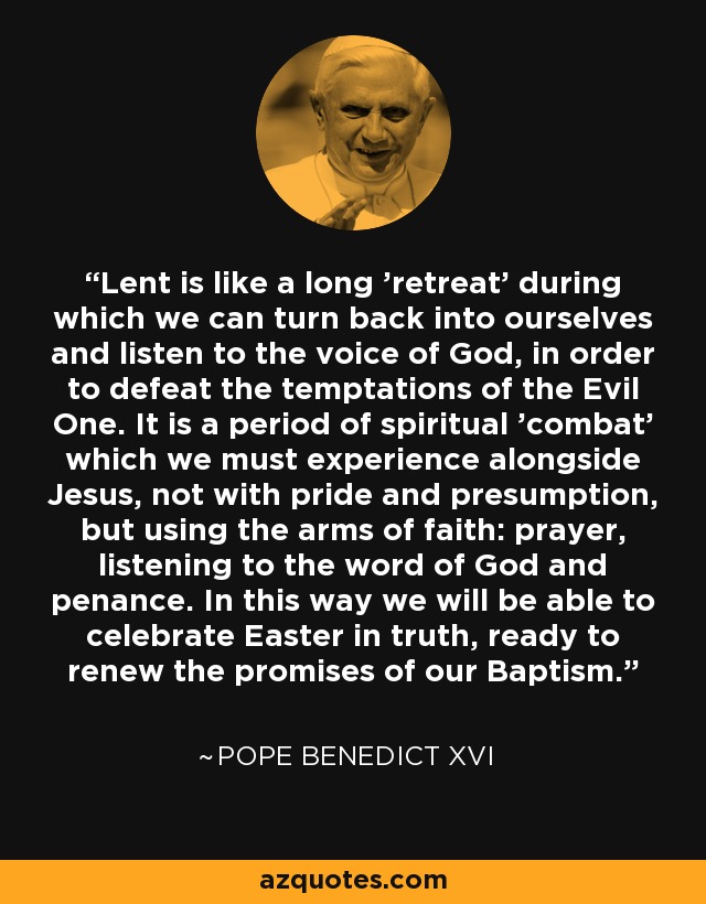 Lent is like a long 'retreat' during which we can turn back into ourselves and listen to the voice of God, in order to defeat the temptations of the Evil One. It is a period of spiritual 'combat' which we must experience alongside Jesus, not with pride and presumption, but using the arms of faith: prayer, listening to the word of God and penance. In this way we will be able to celebrate Easter in truth, ready to renew the promises of our Baptism. - Pope Benedict XVI