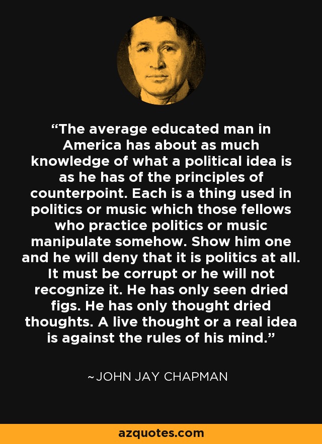 The average educated man in America has about as much knowledge of what a political idea is as he has of the principles of counterpoint. Each is a thing used in politics or music which those fellows who practice politics or music manipulate somehow. Show him one and he will deny that it is politics at all. It must be corrupt or he will not recognize it. He has only seen dried figs. He has only thought dried thoughts. A live thought or a real idea is against the rules of his mind. - John Jay Chapman