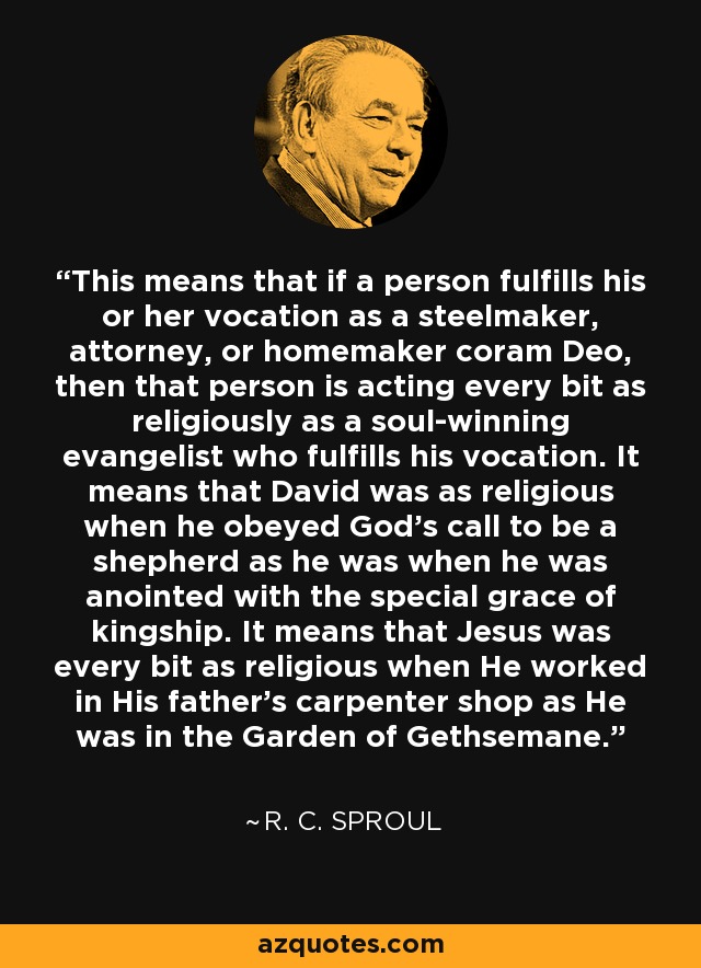 This means that if a person fulfills his or her vocation as a steelmaker, attorney, or homemaker coram Deo, then that person is acting every bit as religiously as a soul-winning evangelist who fulfills his vocation. It means that David was as religious when he obeyed God’s call to be a shepherd as he was when he was anointed with the special grace of kingship. It means that Jesus was every bit as religious when He worked in His father’s carpenter shop as He was in the Garden of Gethsemane. - R. C. Sproul