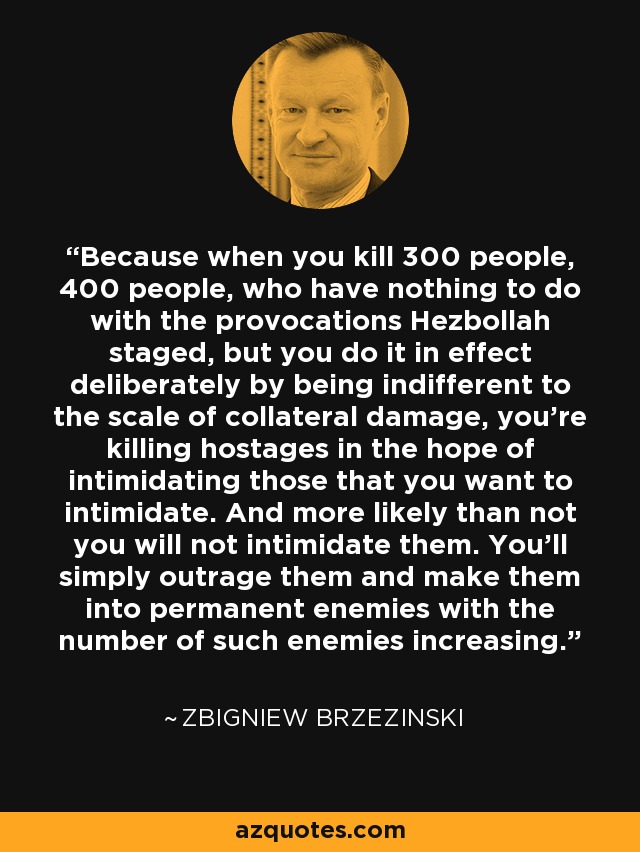 Because when you kill 300 people, 400 people, who have nothing to do with the provocations Hezbollah staged, but you do it in effect deliberately by being indifferent to the scale of collateral damage, you're killing hostages in the hope of intimidating those that you want to intimidate. And more likely than not you will not intimidate them. You'll simply outrage them and make them into permanent enemies with the number of such enemies increasing. - Zbigniew Brzezinski