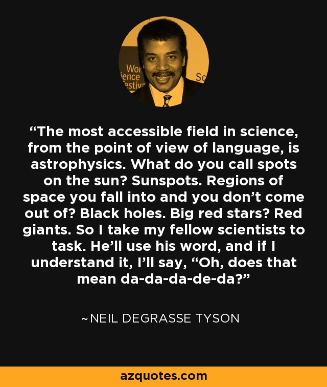 The most accessible field in science, from the point of view of language, is astrophysics. What do you call spots on the sun? Sunspots. Regions of space you fall into and you don’t come out of? Black holes. Big red stars? Red giants. So I take my fellow scientists to task. He’ll use his word, and if I understand it, I’ll say, “Oh, does that mean da-da-da-de-da? - Neil deGrasse Tyson