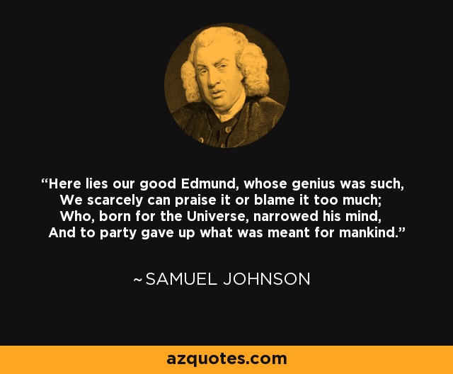 Here lies our good Edmund, whose genius was such, We scarcely can praise it or blame it too much; Who, born for the Universe, narrowed his mind, And to party gave up what was meant for mankind. - Samuel Johnson