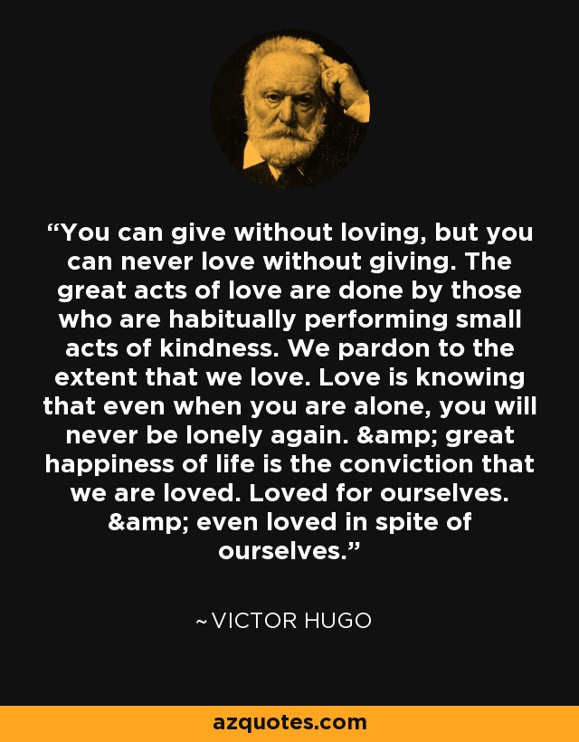 You can give without loving, but you can never love without giving. The great acts of love are done by those who are habitually performing small acts of kindness. We pardon to the extent that we love. Love is knowing that even when you are alone, you will never be lonely again. & great happiness of life is the conviction that we are loved. Loved for ourselves. & even loved in spite of ourselves. - Victor Hugo