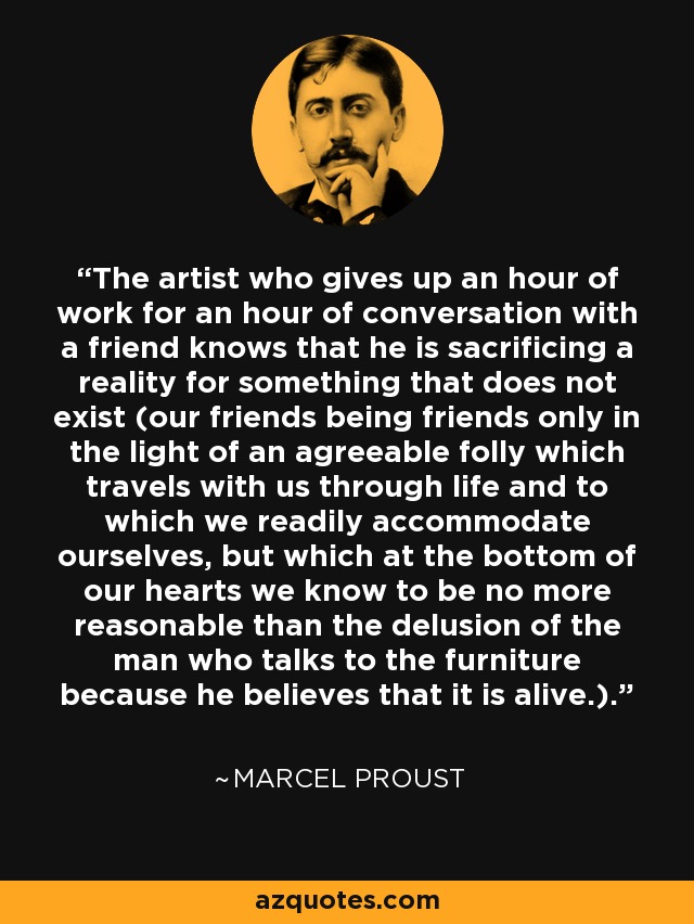 The artist who gives up an hour of work for an hour of conversation with a friend knows that he is sacrificing a reality for something that does not exist (our friends being friends only in the light of an agreeable folly which travels with us through life and to which we readily accommodate ourselves, but which at the bottom of our hearts we know to be no more reasonable than the delusion of the man who talks to the furniture because he believes that it is alive.). - Marcel Proust