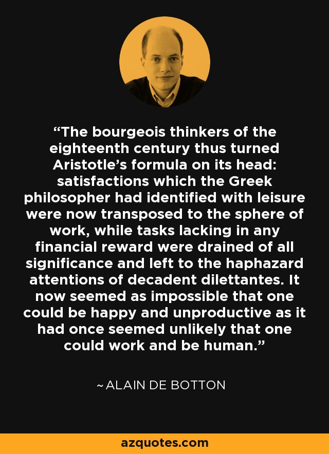 The bourgeois thinkers of the eighteenth century thus turned Aristotle's formula on its head: satisfactions which the Greek philosopher had identified with leisure were now transposed to the sphere of work, while tasks lacking in any financial reward were drained of all significance and left to the haphazard attentions of decadent dilettantes. It now seemed as impossible that one could be happy and unproductive as it had once seemed unlikely that one could work and be human. - Alain de Botton