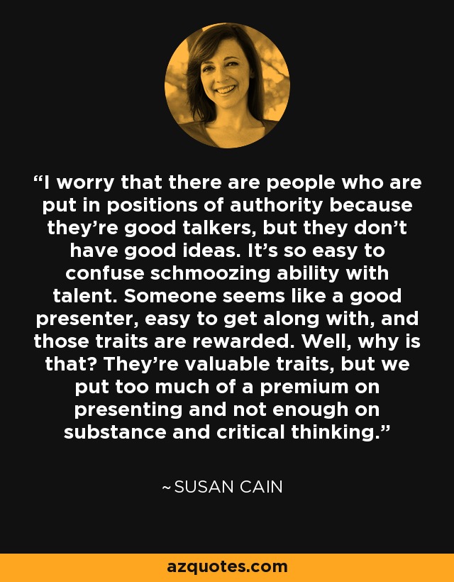 I worry that there are people who are put in positions of authority because they're good talkers, but they don't have good ideas. It's so easy to confuse schmoozing ability with talent. Someone seems like a good presenter, easy to get along with, and those traits are rewarded. Well, why is that? They're valuable traits, but we put too much of a premium on presenting and not enough on substance and critical thinking. - Susan Cain