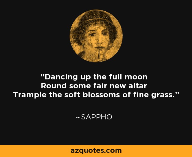 Dancing up the full moon Round some fair new altar Trample the soft blossoms of fine grass. - Sappho