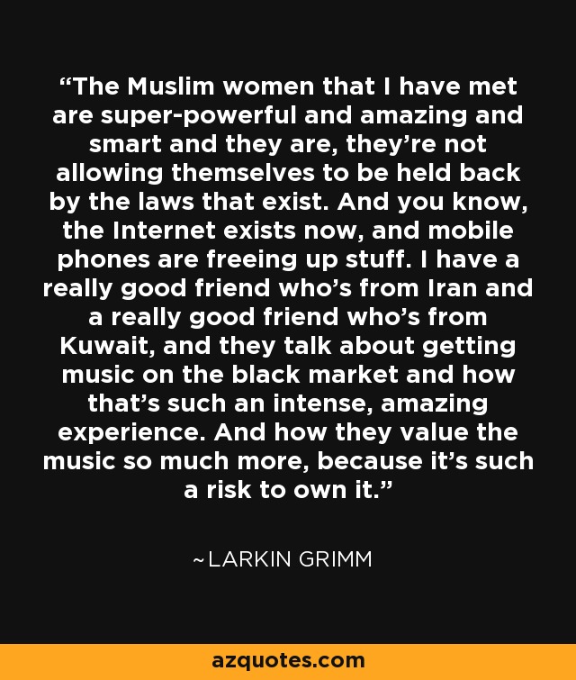 The Muslim women that I have met are super-powerful and amazing and smart and they are, they're not allowing themselves to be held back by the laws that exist. And you know, the Internet exists now, and mobile phones are freeing up stuff. I have a really good friend who's from Iran and a really good friend who's from Kuwait, and they talk about getting music on the black market and how that's such an intense, amazing experience. And how they value the music so much more, because it's such a risk to own it. - Larkin Grimm