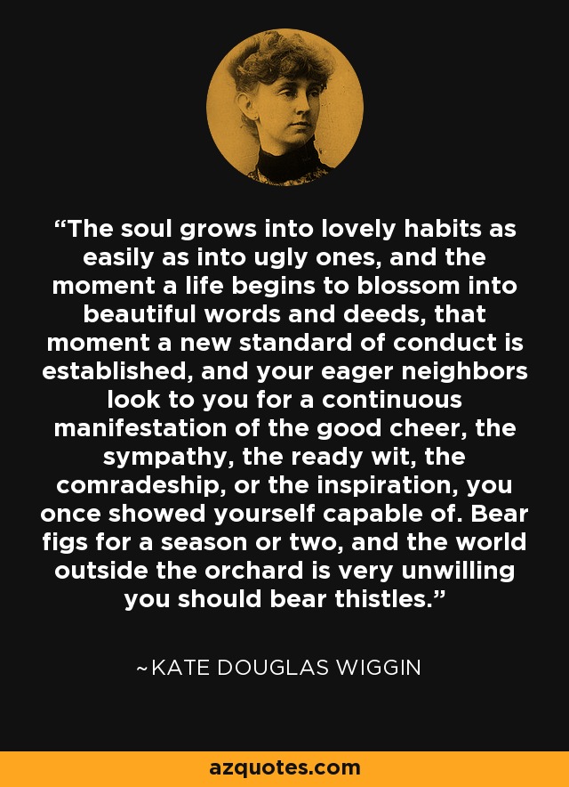The soul grows into lovely habits as easily as into ugly ones, and the moment a life begins to blossom into beautiful words and deeds, that moment a new standard of conduct is established, and your eager neighbors look to you for a continuous manifestation of the good cheer, the sympathy, the ready wit, the comradeship, or the inspiration, you once showed yourself capable of. Bear figs for a season or two, and the world outside the orchard is very unwilling you should bear thistles. - Kate Douglas Wiggin