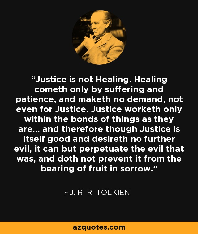 Justice is not Healing. Healing cometh only by suffering and patience, and maketh no demand, not even for Justice. Justice worketh only within the bonds of things as they are... and therefore though Justice is itself good and desireth no further evil, it can but perpetuate the evil that was, and doth not prevent it from the bearing of fruit in sorrow. - J. R. R. Tolkien